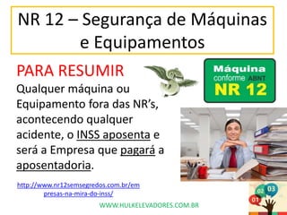 NR 12 – Segurança de Máquinas
e Equipamentos
PARA RESUMIR
Qualquer máquina ou
Equipamento fora das NR’s,
acontecendo qualquer
acidente, o INSS aposenta e
será a Empresa que pagará a
aposentadoria.
WWW.HULKELEVADORES.COM.BR
http://www.nr12semsegredos.com.br/em
presas-na-mira-do-inss/
 
