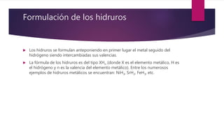 Formulación de los hidruros
 Los hidruros se formulan anteponiendo en primer lugar el metal seguido del
hidrógeno siendo intercambiadas sus valencias.
 La fórmula de los hidruros es del tipo XHn (donde X es el elemento metálico, H es
el hidrógeno y n es la valencia del elemento metálico). Entre los numerosos
ejemplos de hidruros metálicos se encuentran: NiH3, SrH2, FeH3, etc.
 