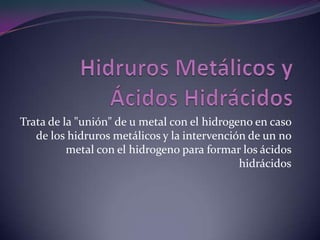 Trata de la "unión" de u metal con el hidrogeno en caso
   de los hidruros metálicos y la intervención de un no
          metal con el hidrogeno para formar los ácidos
                                             hidrácidos
 
