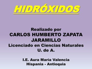 HIDRÓXIDOS
Realizado por
CARLOS HUMBERTO ZAPATA
JARAMILLO
Licenciado en Ciencias Naturales
U. de A.
I.E. Aura María Valencia
Hispania - Antioquia
 