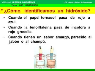* ¿Cómo identificamos un hidróxido?
- Cuando el papel tornasol pasa de rojo a
azul.
- Cuando la fenolftaleína pasa de incolora a
rojo grosella.
- Cuando tienen un sabor amargo, parecido al
jabón o al champú.
VI Unidad : QUÍMICA INORGÁNICA
Tema: LOS HIDRÓXIDOS
I.E.P «Nuestra Señora de Guadalupe»
 