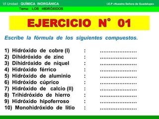 Escribe la fórmula de los siguientes compuestos.
1) Hidróxido de cobre (I) : …………………
2) Dihidróxido de zinc : …………………
3) Dihidróxido de níquel : …………………
4) Hidróxido férrico : …………………
5) Hidróxido de aluminio : …………………
6) Hidróxido cúprico : …………………
7) Hidróxido de calcio (II) : …………………
8) Trihidróxido de hierro : …………………
9) Hidróxido hipoferroso : …………………
10) Monohidróxido de litio : …………………
VI Unidad : QUÍMICA INORGÁNICA
Tema: LOS HIDRÓXIDOS
I.E.P «Nuestra Señora de Guadalupe»
 