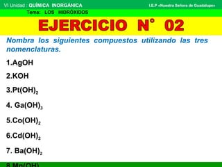 Nombra los siguientes compuestos utilizando las tres
nomenclaturas.
1.AgOH
2.KOH
3.Pt(OH)2
4. Ga(OH)3
5.Co(OH)2
6.Cd(OH)2
7. Ba(OH)2
VI Unidad : QUÍMICA  INORGÁNICA
 Tema:   LOS   HIDRÓXIDOS
I.E.P «Nuestra Señora de Guadalupe»
 