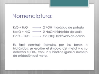 Nomenclatura:
K2O + H2O 2 KOH hidróxido de potasio
Na2O + H2O 2 NaOH hidróxido de sodio
CaO + H2O Ca(OH)2 hidróxido de calcio
Es fácil construir formulas por las bases o
hidróxidos; se escribe el símbolo del metal y a su
derecha el OH-, con un subíndice igual al numero
de oxidación del metal.
 