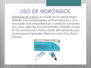 USO DE HIDRÓXIDOS
- Hidróxido de calcio: es usado en la odontología
debido a sus propiedades antibacterianas y a su
favorable biocompatibilidad cuando se compara
con otros agentes anti bacteriales. También usado
en la construcción. Forma parte del cemento que
se procesa en grandes fábricas como Cruz Azul o
Cemex.
 