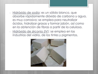 - Hidróxido de sodio: es un sólido blanco, que
absorbe rápidamente dióxido de carbono y agua,
es muy corrosivo; se emplea para neutralizar
ácidos, hidrolizar grasas y formar jabón, así como
en la obtención de fibras a partir de la celulosa.
- Hidróxido de zirconio (IV): se emplea en las
industrias del vidrio, de los tintes y pigmentos.
 