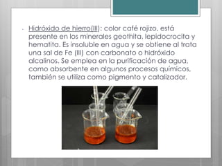 - Hidróxido de hierro(III): color café rojizo, está
presente en los minerales geothita, lepidocrocita y
hematita. Es insoluble en agua y se obtiene al trata
una sal de Fe (III) con carbonato o hidróxido
alcalinos. Se emplea en la purificación de agua,
como absorbente en algunos procesos químicos,
también se utiliza como pigmento y catalizador.
 