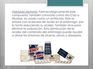 - Hidróxido aluminio: Farmacológicamente este
compuesto, también conocido como Alu-Cap o
Aludrox, es usado como un antiácido. Este se
enlaza con el exceso de ácido en el estómago, por
lo tanto reduciendo su acidez. También sirve para
eliminar la sudoración. Esta disminución de la
acidez del contenido del estómago puede ayudar
a aliviar los síntomas de úlceras, pirosis o dispepsia.
 