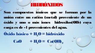 HIDRÓXIDOS
Son compuestos iónicos que se forman por la
unión entre un catión (metal) proveniente de un
óxido y uno o más iones hidroxilos(OH-) cuya
carga es de -1 provenientes del agua.
Óxido básico + H2O = hidróxido
CaO + H2O = Ca(OH)2
 
