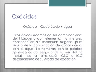 Oxácidos
      Oxácido = Óxido ácido + agua

Estos ácidos además de ser combinaciones
del hidrógeno con elementos no metales,
contienen en sus moléculas oxígeno, pues
resulta de la combinación de óxidos ácidos
con el agua. Se nombran con la palabra
genérica acido, seguida de la raíz del no
metal mas la terminación OSO o ICO
dependiendo de su grado de oxidación.
 