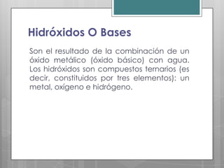 Hidróxidos O Bases
Son el resultado de la combinación de un
óxido metálico (óxido básico) con agua.
Los hidróxidos son compuestos ternarios (es
decir, constituidos por tres elementos): un
metal, oxígeno e hidrógeno.
 