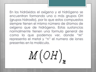 En los hidróxidos el oxígeno y el hidrógeno se
encuentran formando uno o más grupos OH
(grupos hidroxilo), por lo que estos compuestos
siempre tienen el mismo número de átomos de
oxígeno que de hidrógeno. Estas sustancias
normalmente tienen una formula general de
como la que podemos ver, donde “M”
representa el metal y “n” el numero de iones
presentes en la molécula.
 