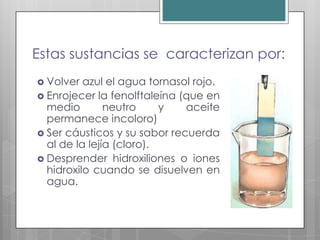 Estas sustancias se caracterizan por:
 Volver  azul el agua tornasol rojo.
 Enrojecer la fenolftaleína (que en
  medio        neutro     y   aceite
  permanece incoloro)
 Ser cáusticos y su sabor recuerda
  al de la lejía (cloro).
 Desprender hidroxiliones o iones
  hidroxilo cuando se disuelven en
  agua.
 