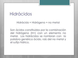 Hidrácidos
    Hidrácido = Hidrógeno + no metal

Son ácidos constituidos por la combinación
del hidrógeno (H+) con un elemento no
metal. Los hidrácidos se nombran con la
palabra genérica ácido, raíz del no metal y
el sufijo hídrico.
 