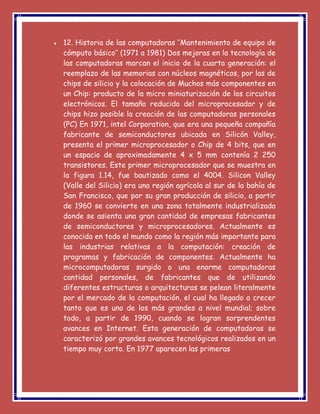  12. Historia de las computadoras ‘’Mantenimiento de equipo de
cómputo básico’’ (1971 a 1981) Dos mejoras en la tecnología de
las computadoras marcan el inicio de la cuarta generación: el
reemplazo de las memorias con núcleos magnéticos, por las de
chips de silicio y la colocación de Muchos más componentes en
un Chip: producto de la micro miniaturización de los circuitos
electrónicos. El tamaño reducido del microprocesador y de
chips hizo posible la creación de las computadoras personales
(PC) En 1971, intel Corporation, que era una pequeña compañía
fabricante de semiconductores ubicada en Silicón Valley,
presenta el primer microprocesador o Chip de 4 bits, que en
un espacio de aproximadamente 4 x 5 mm contenía 2 250
transistores. Este primer microprocesador que se muestra en
la figura 1.14, fue bautizado como el 4004. Silicon Valley
(Valle del Silicio) era una región agrícola al sur de la bahía de
San Francisco, que por su gran producción de silicio, a partir
de 1960 se convierte en una zona totalmente industrializada
donde se asienta una gran cantidad de empresas fabricantes
de semiconductores y microprocesadores. Actualmente es
conocida en todo el mundo como la región más importante para
las industrias relativas a la computación: creación de
programas y fabricación de componentes. Actualmente ha
microcomputadoras surgido o una enorme computadoras
cantidad personales, de fabricantes que de utilizando
diferentes estructuras o arquitecturas se pelean literalmente
por el mercado de la computación, el cual ha llegado a crecer
tanto que es uno de los más grandes a nivel mundial; sobre
todo, a partir de 1990, cuando se logran sorprendentes
avances en Internet. Esta generación de computadoras se
caracterizó por grandes avances tecnológicos realizados en un
tiempo muy corto. En 1977 aparecen las primeras
 