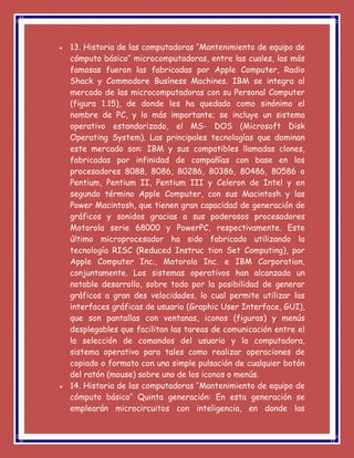  13. Historia de las computadoras ‘’Mantenimiento de equipo de
cómputo básico’’ microcomputadoras, entre las cuales, las más
famosas fueron las fabricadas por Apple Computer, Radio
Shack y Commodore Busíness Machines. IBM se integra al
mercado de las microcomputadoras con su Personal Computer
(figura 1.15), de donde les ha quedado como sinónimo el
nombre de PC, y lo más importante; se incluye un sistema
operativo estandarizado, el MS- DOS (Microsoft Disk
Operating System). Las principales tecnologías que dominan
este mercado son: IBM y sus compatibles llamadas clones,
fabricadas por infinidad de compañías con base en los
procesadores 8088, 8086, 80286, 80386, 80486, 80586 o
Pentium, Pentium II, Pentium III y Celeron de Intel y en
segundo término Apple Computer, con sus Macintosh y las
Power Macintosh, que tienen gran capacidad de generación de
gráficos y sonidos gracias a sus poderosos procesadores
Motorola serie 68000 y PowerPC, respectivamente. Este
último microprocesador ha sido fabricado utilizando la
tecnología RISC (Reduced Instruc tion Set Computing), por
Apple Computer Inc., Motorola Inc. e IBM Corporation,
conjuntamente. Los sistemas operativos han alcanzado un
notable desarrollo, sobre todo por la posibilidad de generar
gráficos a gran des velocidades, lo cual permite utilizar las
interfaces gráficas de usuario (Graphic User Interface, GUI),
que son pantallas con ventanas, iconos (figuras) y menús
desplegables que facilitan las tareas de comunicación entre el
la selección de comandos del usuario y la computadora,
sistema operativo para tales como realizar operaciones de
copiado o formato con una simple pulsación de cualquier botón
del ratón (mouse) sobre uno de los iconos o menús.
 14. Historia de las computadoras ‘’Mantenimiento de equipo de
cómputo básico’’ Quinta generación: En esta generación se
emplearán microcircuitos con inteligencia, en donde las
 