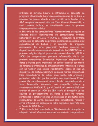 utilizaba el sistema binario e introducía el concepto de
programa almacenado. La primera aplicación que se le dio a la
máquina fue para el diseño y construcción de la bomba H. La
ABC, computadora construida por John Vincent Atanastoff, la
cual contenía bulbos, es considerada como la primera
computadora electrónica
 6. Historia de las computadoras ‘’Mantenimiento de equipo de
cómputo básico’’ Generaciones de computadoras Primera
Generación: La UNIVAC y MARK I, inauguran la primera
generación. El concepto de primera generación se asocia a las
computadoras de bulbos y al concepto de programa
almacenado. En esta generación también aparecen los
dispositivos de almacenamiento secundario. La UNIVAC fue la
primera máquina digital producida comercialmente. (1951 a
1958) Las computadoras procesar información. de la Los
primera operadores Generación ingresaban emplearon los
datos y bulbos para programas en código especial por medio
de tarjetas perforadas. El almacenamiento interno se lograba
con un tambor que giraba rápidamente, sobre el cual un
dispositivo de lectura/escritura colocaba marcas magnéticas.
Esas computadoras de bulbos eran mucho más grandes y
generaban más calor que los modelos contemporáneos. Eckert
y Mauchly contribuyeron al desarrollo de computadoras de la
1era Generación formando una compañía privada y
construyendo UNIVAC I, que el Comité del censo utilizó para
evaluar el censo de 1950. La IBM tenía el monopolio de los
equipos de procesamiento de datos a base de tarjetas
perforadas y estaba teniendo un gran auge en productos como
rebanadores de carne, básculas para comestibles, relojes y
otros artículos; sin embargo no había logrado el contrato para
el Censo de 1950. Perla
 7. Historia de las computadoras ‘’Mantenimiento de equipo de
cómputo básico’’ Comenzó entonces a construir computadoras
 
