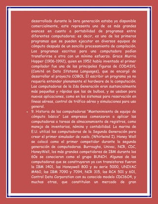 desarrollado durante la 1era generación estaba ya disponible
comercialmente, este representa uno de os más grandes
avances en cuanto a portabilidad de programas entre
diferentes computadoras; es decir, es uno de los primeros
programas que se pueden ejecutar en diversos equipos de
cómputo después de un sencillo procesamiento de compilación.
Los programas escritos para una computadora podían
transferirse a otra con un mínimo esfuerzo. Grace Murria
Hopper (1906-1992), quien en 1952 había inventado el primer
compilador fue una de las principales figuras de CODASYL
(Comité on Data SYstems Languages), que se encargó de
desarrollar el proyecto COBOL El escribir un programa ya no
requería entender plenamente el hardware de la computación.
Las computadoras de la 2da Generación eran sustancialmente
más pequeñas y rápidas que las de bulbos, y se usaban para
nuevas aplicaciones, como en los sistemas para reservación en
líneas aéreas, control de tráfico aéreo y simulaciones para uso
general.
 9. Historia de las computadoras ‘’Mantenimiento de equipo de
cómputo básico’’ Las empresas comenzaron a aplicar las
computadoras a tareas de almacenamiento de registros, como
manejo de inventarios, nómina y contabilidad. La marina de
E.U. utilizó las computadoras de la Segunda Generación para
crear el primer simulador de vuelo. (Whirlwind I). Honey Well
se colocó como el primer competidor durante la segunda
generación de computadoras. Burroughs, Univac, NCR, CDC,
HoneyWell, los más grandes competidores de IBM durante los
60s se conocieron como el grupo BUNCH. Algunas de las
computadoras que se construyeron ya con transistores fueron
la IBM 1401, las Honeywell 800 y su serie 5000, UNIVAC
M460, las IBM 7090 y 7094, NCR 315, las RCA 501 y 601,
Control Data Corporation con su conocido modelo CDC16O4, y
muchas otras, que constituían un mercado de gran
 