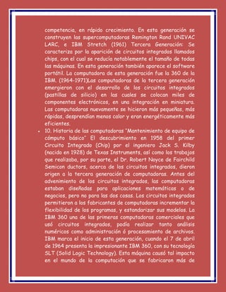 competencia, en rápido crecimiento. En esta generación se
construyen las supercomputadoras Remington Rand UNIVAC
LARC, e IBM Stretch (1961) Tercera Generación: Se
caracteriza por la aparición de circuitos integrados llamados
chips, con el cual se reducía notablemente el tamaño de todas
las máquinas. En esta generación también aparece el software
portátil. La computadora de esta generación fue la 360 de la
IBM. (1964-1971)Las computadoras de la tercera generación
emergieron con el desarrollo de los circuitos integrados
(pastillas de silicio) en las cuales se colocan miles de
componentes electrónicos, en una integración en miniatura.
Las computadoras nuevamente se hicieron más pequeñas, más
rápidas, desprendían menos calor y eran energéticamente más
eficientes.
 10. Historia de las computadoras ‘’Mantenimiento de equipo de
cómputo básico’’ El descubrimiento en 1958 del primer
Circuito Integrado (Chip) por el ingeniero Jack S. Kilby
(nacido en 1928) de Texas Instruments, así como los trabajos
que realizaba, por su parte, el Dr. Robert Noyce de Fairchild
Semicon ductors, acerca de los circuitos integrados, dieron
origen a la tercera generación de computadoras. Antes del
advenimiento de los circuitos integrados, las computadoras
estaban diseñadas para aplicaciones matemáticas o de
negocios, pero no para las dos cosas. Los circuitos integrados
permitieron a los fabricantes de computadoras incrementar la
flexibilidad de los programas, y estandarizar sus modelos. La
IBM 360 una de las primeras computadoras comerciales que
usó circuitos integrados, podía realizar tanto análisis
numéricos como administración ó procesamiento de archivos.
IBM marca el inicio de esta generación, cuando el 7 de abril
de 1964 presenta la impresionante IBM 360, con su tecnología
SLT (Solid Logic Technology). Esta máquina causó tal impacto
en el mundo de la computación que se fabricaron más de
 