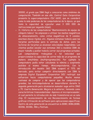 30000, al grado que IBM llegó a conocerse como sinónimo de
computación. También en ese año, Control Data Corporation
presenta la supercomputadora CDC 6600, que se consideró
como la más poderosa de las computadoras de la época, ya que
tenía la capacidad de ejecutar unos 3 000 000 de
instrucciones por segundo (mips).
 11. Historia de las computadoras ‘’Mantenimiento de equipo de
cómputo básico’’ Se empiezan a utilizar los medios magnéticos
de almacenamiento, como cintas magnéticas de 9 canales,
enormes discos rígidos, etc. Algunos sistemas todavía usan las
tarjetas perforadas para la entrada de datos, pero las
lectoras de tarjetas ya alcanzan velocidades respetables. Los
clientes podían escalar sus sistemas 360 a modelos IBM de
mayor tamaño y podían todavía correr sus programas actuales.
Las computadoras trabajaban a tal velocidad que
proporcionaban la capacidad de correr más de un programa de
manera simultánea (multiprogramación). Por ejemplo la
computadora podía estar calculando la nómina y aceptando
pedidos al mismo tiempo. Minicomputadoras, Con la
introducción del modelo 360 IBM acaparó el 70% del
mercado, para evitar competir directamente con IBM la
empresa Digital Equipment Corporation DEC redirigió sus
esfuerzos hacia computadoras pequeñas. Mucho menos
costosas de comprar y de operar que las computadoras
grandes, las minicomputadoras se desarrollaron durante la
segunda generación pero alcanzaron sumador auge entre 1960
y 70. Cuarta Generación: Mejora a la anterior, teniendo como
características trascendentales: Aparece el microprocesador,
el cual permite la introducción de más transistores en un solo
chip. El reconocimiento de voz Reconocimiento de formas
gráficas Utilización de software para aplicaciones específicas.
Dentro de esta generación se encuentran la 8080, 8086,8088,
80286, 80386, 486 y Pentium.
 