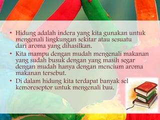 • Hidung adalah indera yang kita gunakan untuk
mengenali lingkungan sekitar atau sesuatu
dari aroma yang dihasilkan.
• Kita mampu dengan mudah mengenali makanan
yang sudah busuk dengan yang masih segar
dengan mudah hanya dengan mencium aroma
makanan tersebut.
• Di dalam hidung kita terdapat banyak sel
kemoreseptor untuk mengenali bau.

 