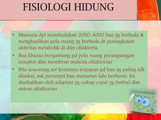 FISIOLOGI HIDUNG
• Manusia dpt membedakan 2000-4000 bau yg berbeda &
menghasilkan pola ruang yg berbeda dr peningkatan
aktivitas metabolik di dlm olfaktoria
• Bau khusus bergantung pd pola ruang perangsangan
reseptor dlm membran mukosa olfaktorius
• Bila seseorang scr kontinyu terpapar pd bau yg paling tdk
disukai, mk perserpsi bau menurun lalu berhenti. Ini
disebabkan oleh adaptasi yg cukup cepat yg timbul dlm
sistem olfaktorius

 