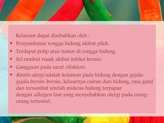 





Kelainan dapat disebabkan oleh :
Penyumbatan rongga hidung akibat pilek.
Terdapat polip atau tumor di rongga hidung.
Sel rambut rusak akibat infeksi kronis.
Gangguan pada saraf olfaktori.
Rinitis alergi adalah kelainan pada hidung dengan gejalagejala bersin-bersin, keluarnya cairan dari hidung, rasa gatal
dan tersumbat setelah mukosa hidung terpapar
dengan allergen (zat yang menyebabkan alergi pada orangorang tertentu).

 