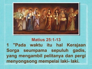 Matius 25:1-13
1 "Pada waktu itu hal Kerajaan
Sorga seumpama sepuluh gadis,
yang mengambil pelitanya dan pergi
menyongsong mempelai laki- laki.
 