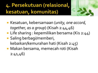  Kesatuan, kebersamaan (unity, one accord, 
together, as a group) (Kisah 2:44,46) 
 Life sharing : kepemilikan bersama (Kis 2:44) 
 Saling berbagi/memberi, 
kebaikan/kemurahan hati (Kisah 2:45) 
 Makan bersama, memecah roti (Kisah 
2:41,46) 
 