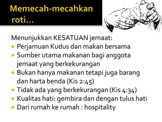 Menunjukkan KESATUAN jemaat: 
 Perjamuan Kudus dan makan bersama 
 Sumber utama makanan bagi anggota 
jemaat yang berkekurangan 
 Bukan hanya makanan tetapi juga barang 
dan harta benda (Kis 2:45) 
 Tidak ada yang berkekurangan (Kis 4:34) 
 Kualitas hati: gembira dan dengan tulus hati 
 Dari rumah ke rumah : hospitality 
 