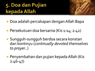  Doa adalah percakapan dengan Allah Bapa 
 Persekutuan doa bersama (Kis 1:14; 2:42) 
 Sungguh-sungguh berdoa secara konstan 
dan kontinyu (continually devoted themselves 
to prayer..) 
 Penyembahan dan pujian kepada Allah (Kis 
2:46-47) 
 