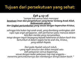 Eph 4:13-16 
“sampai kita semua telah mencapai 
kesatuan iman dan pengetahuan yang benar tentang Anak Allah, 
kedewasaan penuh, 
dan tingkat pertumbuhan yang sesuai dengan kepenuhan Kristus, 
sehingga kita bukan lagi anak-anak, yang diombang-ambingkan oleh 
rupa-rupa angin pengajaran, oleh permainan palsu manusia dalam 
kelicikan mereka yang menyesatkan, 
tetapi dengan teguh berpegang kepada kebenaran di dalam kasih kita 
bertumbuh di dalam segala hal ke arah Dia, Kristus, 
yang adalah Kepala. 
Dari pada-Nyalah seluruh tubuh, 
--yang rapih tersusun dan diikat menjadi satu 
oleh pelayanan semua bagiannya, 
sesuai dengan kadar pekerjaan tiap-tiap anggota— 
menerima pertumbuhannya dan membangun dirinya dalam kasih.” 
 