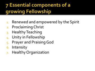 1. Renewed and empowered by the Spirit 
2. Proclaiming Christ 
3. Healthy Teaching 
4. Unity in Fellowship 
5. Prayer and Praising God 
6. Intensity 
7. Healthy Organization 
 
