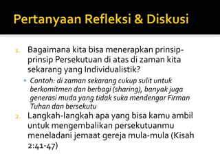 1. Bagaimana kita bisa menerapkan prinsip-prinsip 
Persekutuan di atas di zaman kita 
sekarang yang Individualistik? 
 Contoh: di zaman sekarang cukup sulit untuk 
berkomitmen dan berbagi (sharing), banyak juga 
generasi muda yang tidak suka mendengar Firman 
Tuhan dan bersekutu 
2. Langkah-langkah apa yang bisa kamu ambil 
untuk mengembalikan persekutuanmu 
meneladani jemaat gereja mula-mula (Kisah 
2:41-47) 
 