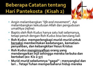  Angin melambangkan “life and movement”, Api 
melambangkan kekudusan Allah dan pengudusan 
umatNya (refine) 
 Baptis oleh Roh Kudus hanya satu kali selamanya, 
tetapi penuh dengan Roh Kudus bisa berulang kali 
 Roh Kudus memperlengkapi murid-murid untuk 
bersaksi memberitakan kedatangan, kematian-penyaliban, 
dan kebangkitan Yesus Kristus 
 Roh Kudus menginsyafkan orang yang 
mendengarkan Injil sehingga mereka terbuka dan 
bertobat (ex: Kis 2:37) 
 Murid-murid sebelumnya “gagal” : menyangkal dan 
lari .. Tetapi Tuhan memperbaharui hidup mereka 
 