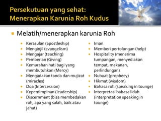  Melatih/menerapkan karunia Roh 
 Kerasulan (apostleship) 
 Menginjil (evangelism) 
 Mengajar (teaching) 
 Pemberian (Giving) 
 Kemurahan hati bagi yang 
membutuhkan (Mercy) 
 Mengadakan tanda dan mujizat 
(miracles) 
 Doa (Intercession) 
 Kepemimpinan (leadership) 
 Discernment (bisa membedakan 
roh, apa yang salah, baik atau 
jahat) 
 Iman 
 Memberi pertolongan (help) 
 Hospitality (menerima 
tumpangan, menyediakan 
tempat, makanan, 
perlindungan) 
 Nubuat (prophecy) 
 Hikmat (wisdom) 
 Bahasa roh (speaking in tounge) 
 Interpretasi bahasa lidah 
(interpretation speaking in 
tounge) 
 