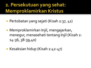  Pertobatan yang sejati (Kisah 2:37, 41) 
 Memproklamirkan Injil, mengajarkan, 
menegur, menasehati tentang Injil (Kisah 2: 
14-36, 38-39,40) 
 Kesaksian hidup (Kisah 2:42-47) 
 