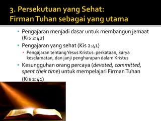  Pengajaran menjadi dasar untuk membangun jemaat 
(Kis 2:42) 
 Pengajaran yang sehat (Kis 2:41) 
▪ Pengajaran tentang Yesus Kristus: perkataan, karya 
keselamatan, dan janji pengharapan dalam Kristus 
 Kesungguhan orang percaya (devoted, committed, 
spent their time) untuk mempelajari Firman Tuhan 
(Kis 2:41) 
 