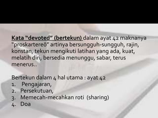 Kata “devoted” (bertekun) dalam ayat 42 maknanya 
“proskartereō” artinya bersungguh-sungguh, rajin, 
konstan, tekun mengikuti latihan yang ada, kuat, 
melatih diri, bersedia menunggu, sabar, terus 
menerus.. 
Bertekun dalam 4 hal utama : ayat 42 
1. Pengajaran, 
2. Persekutuan, 
3. Memecah-mecahkan roti (sharing) 
4. Doa 
 