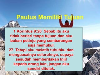 Paulus Memiliki Tujuan
1 Korintus 9:26 Sebab itu aku
tidak berlari tanpa tujuan dan aku
bukan petinju yang sembarangan
saja memukul.
27 Tetapi aku melatih tubuhku dan
menguasainya seluruhnya, supaya
sesudah memberitakan Injil
kepada orang lain, jangan aku
sendiri ditolak.
 