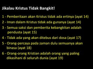 1 - Pemberitaan akan Kristus tidak ada ertinya (ayat 14)
2 - Iman dalam Kristus tidak ada gunanya (ayat 14)
3 - Semua saksi dan pemberita kebangkitan adalah
pendusta (ayat 15)
4 - Tidak ada yang akan ditebus dari dosa (ayat 17)
5 - Orang-percaya pada zaman dulu semuanya akan
binasa (ayat 18)
6 - Orang-orang Kristian adalah orang yang paling
dikasihani di seluruh dunia (ayat 19)
Jikalau Kristus Tidak Bangkit!
 