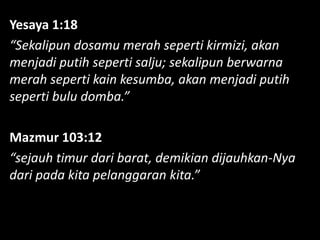 Yesaya 1:18
“Sekalipun dosamu merah seperti kirmizi, akan
menjadi putih seperti salju; sekalipun berwarna
merah seperti kain kesumba, akan menjadi putih
seperti bulu domba.”
Mazmur 103:12
“sejauh timur dari barat, demikian dijauhkan-Nya
dari pada kita pelanggaran kita.”
 