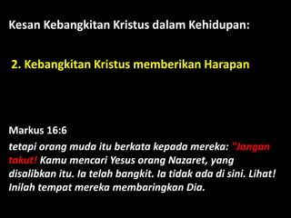 Kesan Kebangkitan Kristus dalam Kehidupan:
2. Kebangkitan Kristus memberikan Harapan
Markus 16:6
tetapi orang muda itu berkata kepada mereka: "Jangan
takut! Kamu mencari Yesus orang Nazaret, yang
disalibkan itu. Ia telah bangkit. Ia tidak ada di sini. Lihat!
Inilah tempat mereka membaringkan Dia.
 