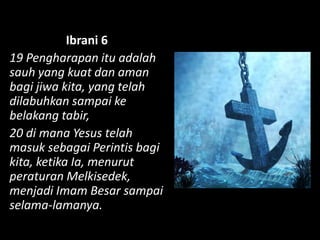 Ibrani 6
19 Pengharapan itu adalah
sauh yang kuat dan aman
bagi jiwa kita, yang telah
dilabuhkan sampai ke
belakang tabir,
20 di mana Yesus telah
masuk sebagai Perintis bagi
kita, ketika Ia, menurut
peraturan Melkisedek,
menjadi Imam Besar sampai
selama-lamanya.
 
