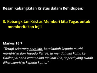 Kesan Kebangkitan Kristus dalam Kehidupan:
3. Kebangkitan Kristus Memberi kita Tugas untuk
memberitakan Injil
Markus 16:7
“Tetapi sekarang pergilah, katakanlah kepada murid-
murid-Nya dan kepada Petrus: Ia mendahului kamu ke
Galilea; di sana kamu akan melihat Dia, seperti yang sudah
dikatakan-Nya kepada kamu."
 