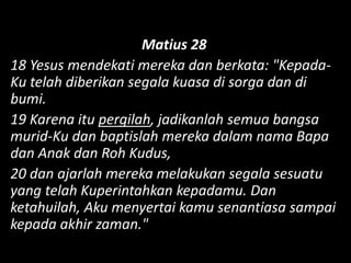 Matius 28
18 Yesus mendekati mereka dan berkata: "Kepada-
Ku telah diberikan segala kuasa di sorga dan di
bumi.
19 Karena itu pergilah, jadikanlah semua bangsa
murid-Ku dan baptislah mereka dalam nama Bapa
dan Anak dan Roh Kudus,
20 dan ajarlah mereka melakukan segala sesuatu
yang telah Kuperintahkan kepadamu. Dan
ketahuilah, Aku menyertai kamu senantiasa sampai
kepada akhir zaman."
 