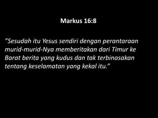 Markus 16:8
”Sesudah itu Yesus sendiri dengan perantaraan
murid-murid-Nya memberitakan dari Timur ke
Barat berita yang kudus dan tak terbinasakan
tentang keselamatan yang kekal itu.”
 