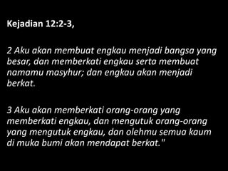 Kejadian 12:2-3,
2 Aku akan membuat engkau menjadi bangsa yang
besar, dan memberkati engkau serta membuat
namamu masyhur; dan engkau akan menjadi
berkat.
3 Aku akan memberkati orang-orang yang
memberkati engkau, dan mengutuk orang-orang
yang mengutuk engkau, dan olehmu semua kaum
di muka bumi akan mendapat berkat."
 