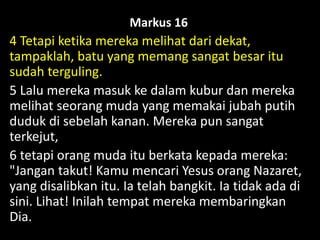 Markus 16
4 Tetapi ketika mereka melihat dari dekat,
tampaklah, batu yang memang sangat besar itu
sudah terguling.
5 Lalu mereka masuk ke dalam kubur dan mereka
melihat seorang muda yang memakai jubah putih
duduk di sebelah kanan. Mereka pun sangat
terkejut,
6 tetapi orang muda itu berkata kepada mereka:
"Jangan takut! Kamu mencari Yesus orang Nazaret,
yang disalibkan itu. Ia telah bangkit. Ia tidak ada di
sini. Lihat! Inilah tempat mereka membaringkan
Dia.
 