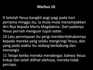 Markus 16
9 Setelah Yesus bangkit pagi-pagi pada hari
pertama minggu itu, Ia mula-mula menampakkan
diri-Nya kepada Maria Magdalena. Dari padanya
Yesus pernah mengusir tujuh setan.
10 Lalu perempuan itu pergi memberitahukannya
kepada mereka yang selalu mengiringi Yesus, dan
yang pada waktu itu sedang berkabung dan
menangis.
11 Tetapi ketika mereka mendengar, bahwa Yesus
hidup dan telah dilihat olehnya, mereka tidak
percaya.
 